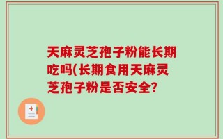 天麻灵芝孢子粉能长期吃吗(长期食用天麻灵芝孢子粉是否安全？