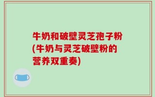 牛奶和破壁灵芝孢子粉(牛奶与灵芝破壁粉的营养双重奏)