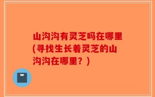 山沟沟有灵芝吗在哪里(寻找生长着灵芝的山沟沟在哪里？)