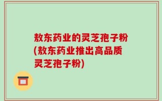 敖东药业的灵芝孢子粉(敖东药业推出高品质灵芝孢子粉)
