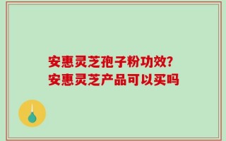 安惠灵芝孢子粉功效？安惠灵芝产品可以买吗