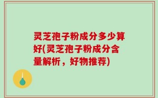 灵芝孢子粉成分多少算好(灵芝孢子粉成分含量解析，好物推荐)