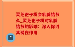 灵芝孢子粉会乳腺结节么_灵芝孢子粉对乳腺结节的影响：深入探讨其潜在作用