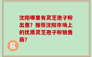 沈阳哪里有灵芝孢子粉出售？推荐沈阳市场上的优质灵芝孢子粉销售商？