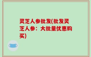 灵芝人参批发(批发灵芝人参：大批量优惠购买)