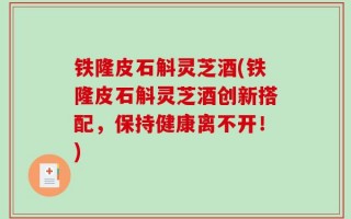 铁隆皮石斛灵芝酒(铁隆皮石斛灵芝酒创新搭配，保持健康离不开！)