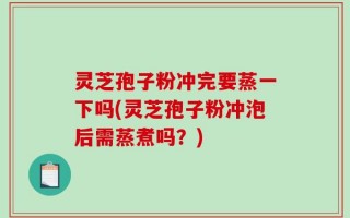 灵芝孢子粉冲完要蒸一下吗(灵芝孢子粉冲泡后需蒸煮吗？)