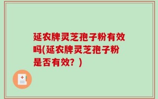 延农牌灵芝孢子粉有效吗(延农牌灵芝孢子粉是否有效？)