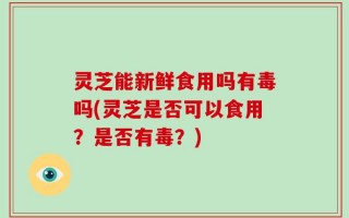 灵芝能新鲜食用吗有毒吗(灵芝是否可以食用？是否有毒？)