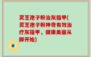 灵芝孢子粉治灰指甲(灵芝孢子粉神奇有效治疗灰指甲，健康美丽从脚开始)