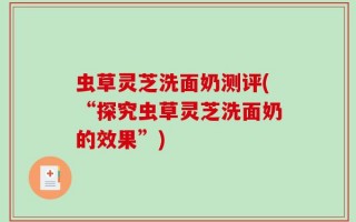 虫草灵芝洗面奶测评(“探究虫草灵芝洗面奶的效果”)