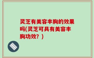 灵芝有美容丰胸的效果吗(灵芝可具有美容丰胸功效？)
