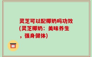灵芝可以配椰奶吗功效(灵芝椰奶：美味养生，强身健体)