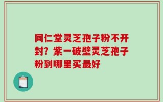 同仁堂灵芝孢子粉不开封？紫一破壁灵芝孢子粉到哪里买最好