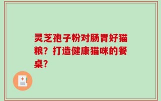灵芝孢子粉对肠胃好猫粮？打造健康猫咪的餐桌？