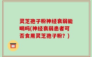 灵芝孢子粉神经衰弱能喝吗(神经衰弱患者可否食用灵芝孢子粉？)
