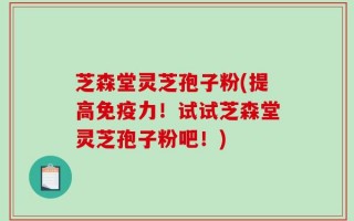 芝森堂灵芝孢子粉(提高免疫力！试试芝森堂灵芝孢子粉吧！)