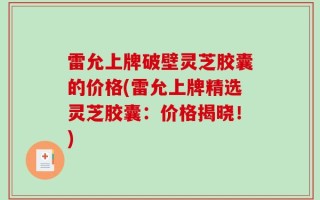 雷允上牌破壁灵芝胶囊的价格(雷允上牌精选灵芝胶囊：价格揭晓！)