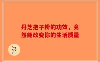 丹芝孢子粉的功效，竟然能改变你的生活质量