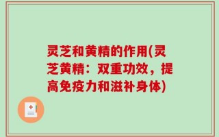灵芝和黄精的作用(灵芝黄精：双重功效，提高免疫力和滋补身体)
