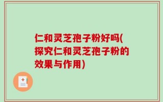 仁和灵芝孢子粉好吗(探究仁和灵芝孢子粉的效果与作用)