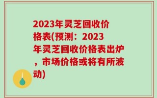 2023年灵芝回收价格表(预测：2023年灵芝回收价格表出炉，市场价格或将有所波动)