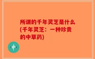 所谓的千年灵芝是什么(千年灵芝：一种珍贵的中草药)