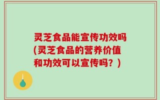灵芝食品能宣传功效吗(灵芝食品的营养价值和功效可以宣传吗？)