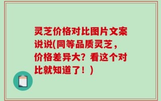 灵芝价格对比图片文案说说(同等品质灵芝，价格差异大？看这个对比就知道了！)