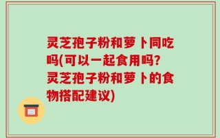 灵芝孢子粉和萝卜同吃吗(可以一起食用吗？灵芝孢子粉和萝卜的食物搭配建议)