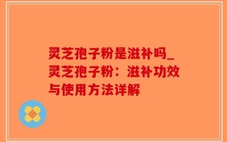 灵芝孢子粉是滋补吗_灵芝孢子粉：滋补功效与使用方法详解