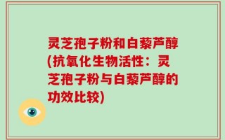 灵芝孢子粉和白藜芦醇(抗氧化生物活性：灵芝孢子粉与白藜芦醇的功效比较)