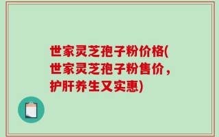 世家灵芝孢子粉价格(世家灵芝孢子粉售价，护肝养生又实惠)