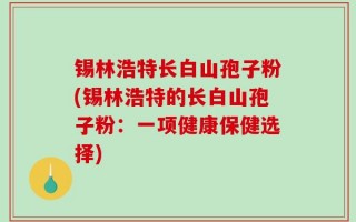 锡林浩特长白山孢子粉(锡林浩特的长白山孢子粉：一项健康保健选择)