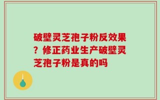 破壁灵芝孢子粉反效果？修正药业生产破壁灵芝孢子粉是真的吗