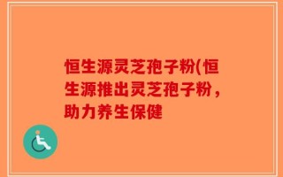 恒生源灵芝孢子粉(恒生源推出灵芝孢子粉，助力养生保健