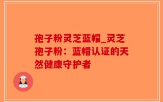孢子粉灵芝蓝帽_灵芝孢子粉：蓝帽认证的天然健康守护者
