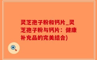 灵芝孢子粉和钙片_灵芝孢子粉与钙片：健康补充品的完美结合)