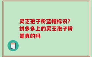 灵芝孢子粉蓝帽标识？拼多多上的灵芝孢子粉是真的吗