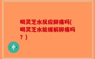 喝灵芝水反应脚痛吗(喝灵芝水能缓解脚痛吗？)