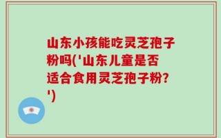 山东小孩能吃灵芝孢子粉吗('山东儿童是否适合食用灵芝孢子粉？')
