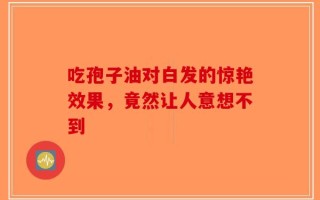 吃孢子油对白发的惊艳效果，竟然让人意想不到