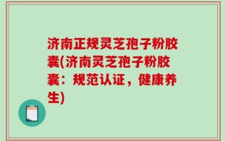 济南正规灵芝孢子粉胶囊(济南灵芝孢子粉胶囊：规范认证，健康养生)