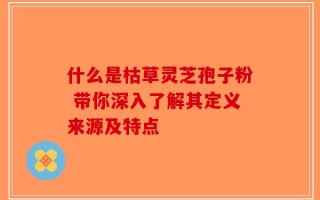 什么是枯草灵芝孢子粉 带你深入了解其定义来源及特点