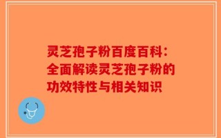 灵芝孢子粉百度百科：全面解读灵芝孢子粉的功效特性与相关知识