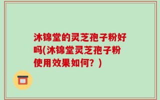 沐锦堂的灵芝孢子粉好吗(沐锦堂灵芝孢子粉使用效果如何？)