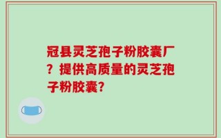 冠县灵芝孢子粉胶囊厂？提供高质量的灵芝孢子粉胶囊？
