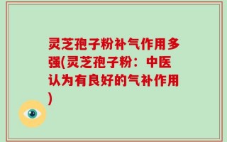 灵芝孢子粉补气作用多强(灵芝孢子粉：中医认为有良好的气补作用)