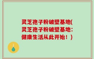 灵芝孢子粉破壁基地(灵芝孢子粉破壁基地：健康生活从此开始！)
