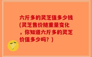 六斤多的灵芝值多少钱(灵芝售价随重量变化，你知道六斤多的灵芝价值多少吗？)